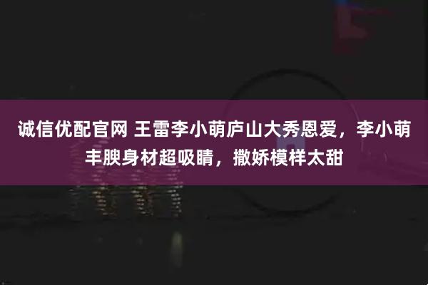 诚信优配官网 王雷李小萌庐山大秀恩爱，李小萌丰腴身材超吸睛，撒娇模样太甜