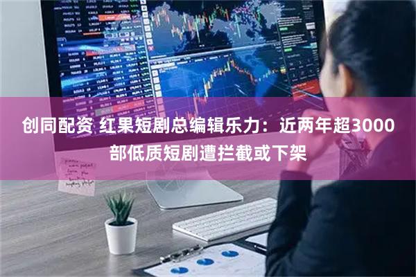 创同配资 红果短剧总编辑乐力：近两年超3000部低质短剧遭拦截或下架