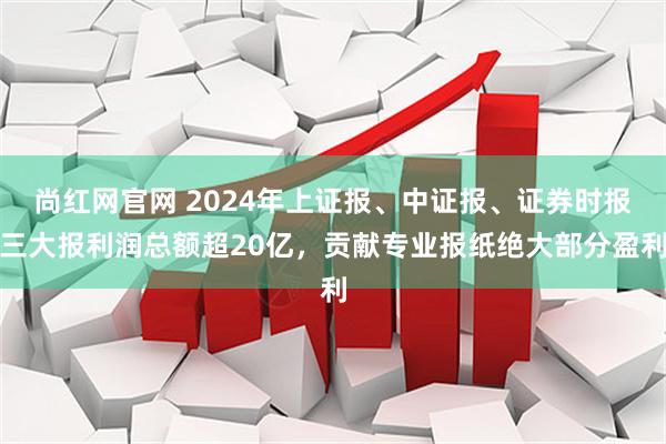 尚红网官网 2024年上证报、中证报、证券时报三大报利润总额超20亿，贡献专业报纸绝大部分盈利