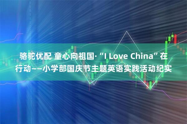 骆驼优配 童心向祖国·“I Love China”在行动——小学部国庆节主题英语实践活动纪实