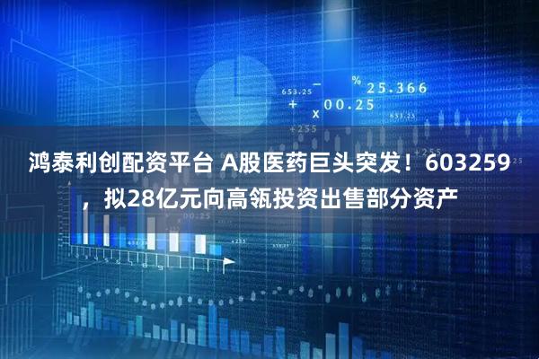 鸿泰利创配资平台 A股医药巨头突发！603259，拟28亿元向高瓴投资出售部分资产