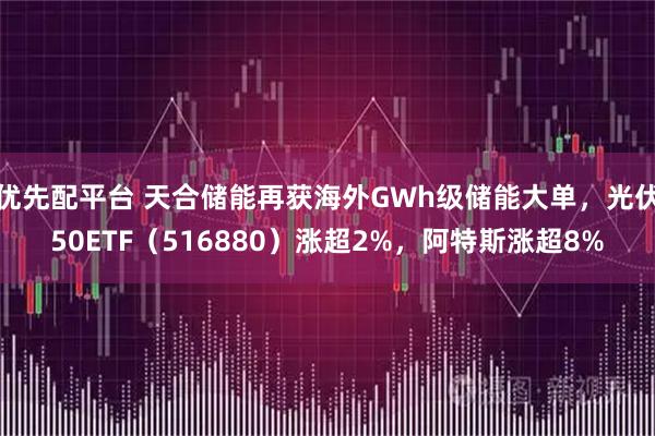 优先配平台 天合储能再获海外GWh级储能大单，光伏50ETF（516880）涨超2%，阿特斯涨超8%