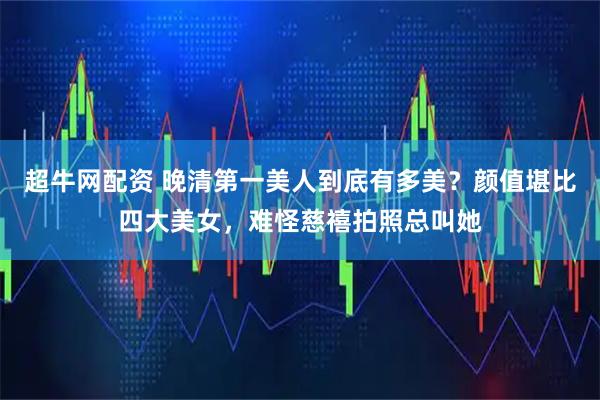超牛网配资 晚清第一美人到底有多美?颜值堪比四大美女,难怪慈禧拍照总叫她