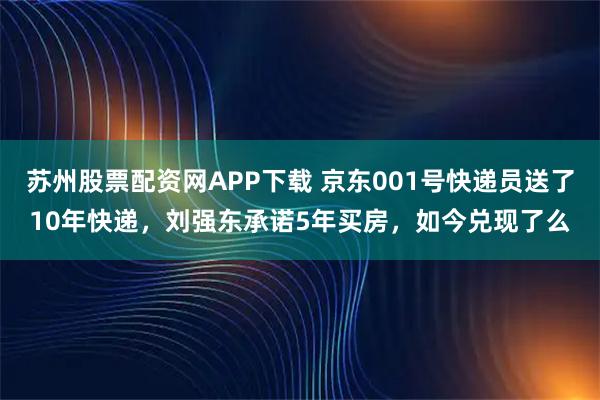 苏州股票配资网APP下载 京东001号快递员送了10年快递，刘强东承诺5年买房，如今兑现了么