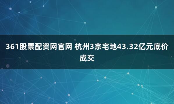 361股票配资网官网 杭州3宗宅地43.32亿元底价成交
