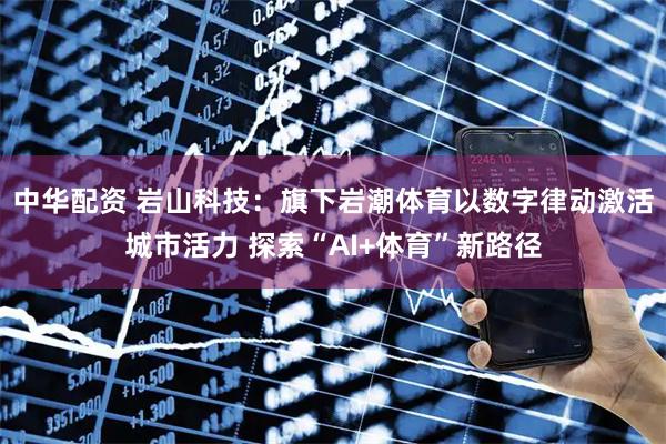 中华配资 岩山科技：旗下岩潮体育以数字律动激活城市活力 探索“AI+体育”新路径