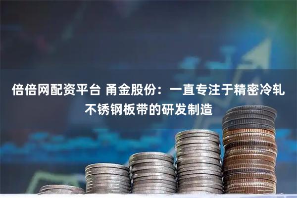 倍倍网配资平台 甬金股份：一直专注于精密冷轧不锈钢板带的研发制造