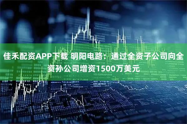 佳禾配资APP下载 明阳电路：通过全资子公司向全资孙公司增资1500万美元
