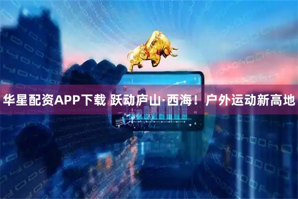 华星配资APP下载 跃动庐山·西海！户外运动新高地