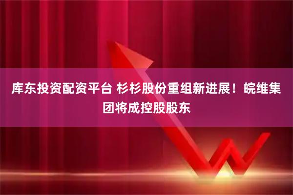 库东投资配资平台 杉杉股份重组新进展！皖维集团将成控股股东