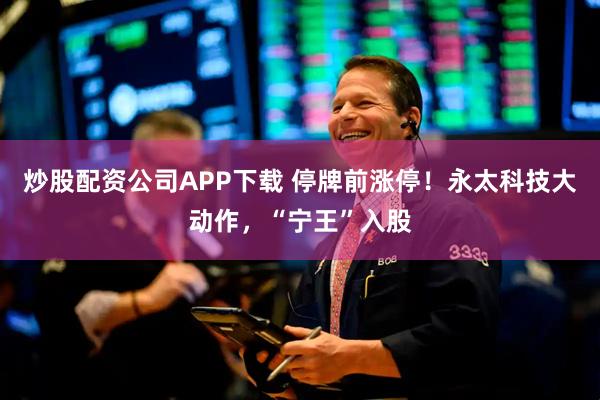 炒股配资公司APP下载 停牌前涨停！永太科技大动作，“宁王”入股