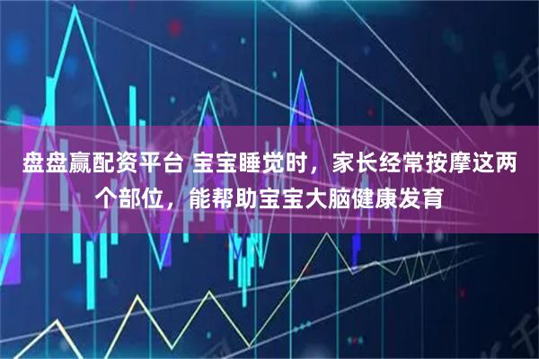 盘盘赢配资平台 宝宝睡觉时，家长经常按摩这两个部位，能帮助宝宝大脑健康发育