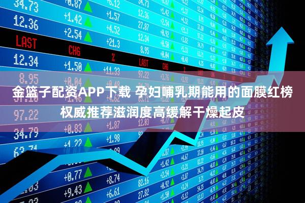 金篮子配资APP下载 孕妇哺乳期能用的面膜红榜权威推荐滋润度高缓解干燥起皮