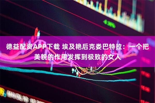 德益配资APP下载 埃及艳后克娄巴特拉：一个把美貌的作用发挥到极致的女人