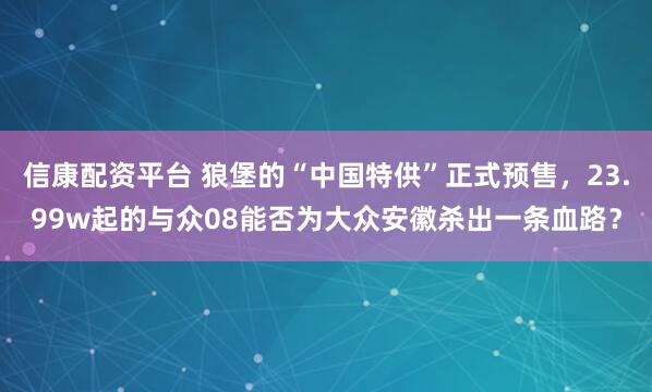 信康配资平台 狼堡的“中国特供”正式预售，23.99w起的与众08能否为大众安徽杀出一条血路？