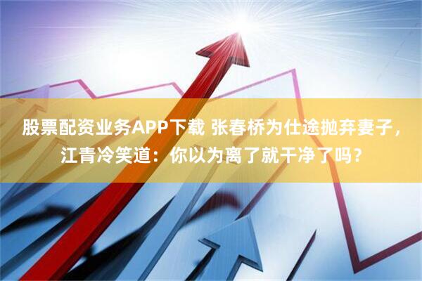 股票配资业务APP下载 张春桥为仕途抛弃妻子，江青冷笑道：你以为离了就干净了吗？