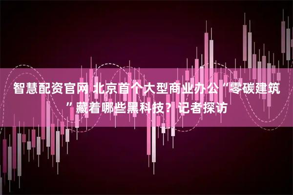 智慧配资官网 北京首个大型商业办公“零碳建筑”藏着哪些黑科技？记者探访