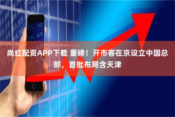 尚红配资APP下载 重磅!开市客在京设立中国总部,首批布局含天津