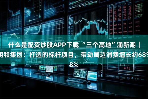 什么是配资炒股APP下载 “三个高地”涌新潮|明和集团:打造的标杆项目,带动周边消费增长约68%